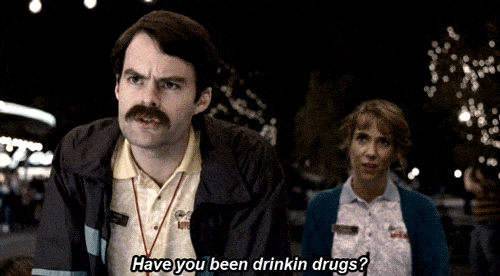Have you been drinkin drugs?