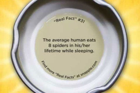 Thanks to all that could be deemed right and good in the world, this "statistic" is not even remotely true. As Rod Crawford, curator of arachnids at Seattle’s Burke Museum has previously noted in an article published by MentalFloss, spiders don’t take too kindly to people’s movements (including breathing) and tend to run from them. Spiders aren’t going to gain much by being swallowed, and they are sensitive enough to avoid such an obvious blunder. Most people are not especially likely to swallow even one spider in their lifetime, much less eight, fortunately.