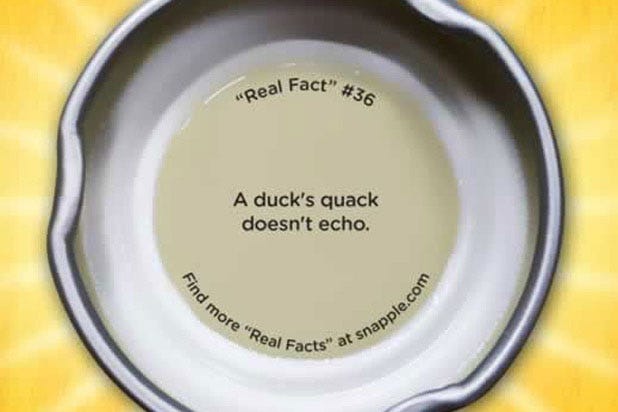 Snapple Real Fact No.36: A Duck's Quack Does Not Echo "A duck's quack does not echo."
<br /><br />
<i>Mythbusters</i> tackled this one for us: while the echo of a quack may be difficult to distinguish from the quack itself, a duck does not actually generate special un-echo-able sound waves.