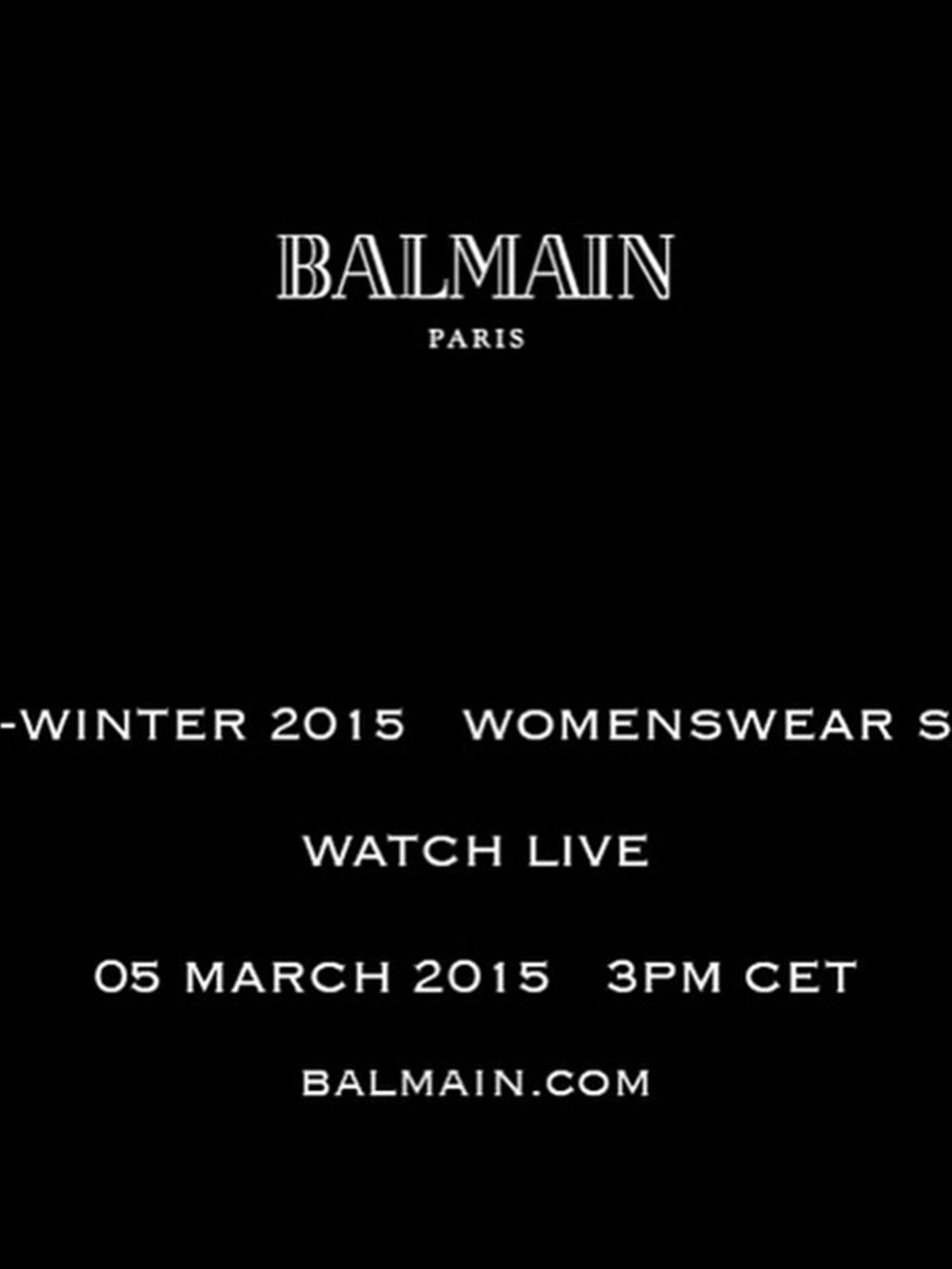 <p>Balmain (@balmainparis)</p>

<p>'BALMAIN FALL/WINTER 2015 Watch Balmain Fall/Winter 2015 Womenswear Show Live on BALMAIN.COM this Thursday 05 March 9AM EST - 2PM GMT - 3PM CET #BalmainFW15 #BalmainStory'</p>