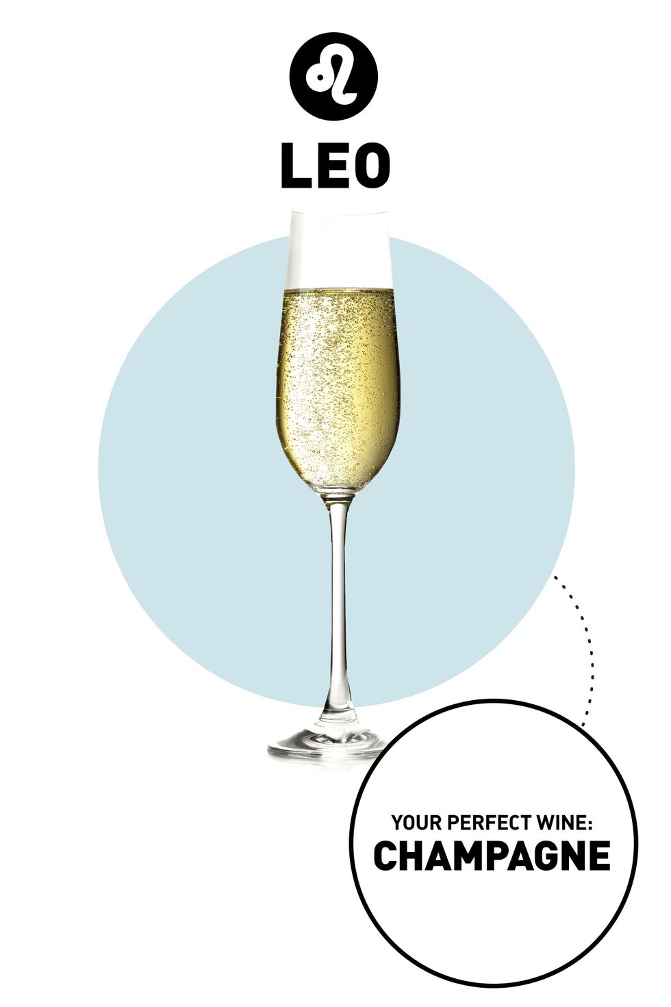 <p><strong>Your Drink:</strong> Champagne</p><p><strong>Why:</strong> You're all about living (and celebrating!) the good life, so really, there is no other drink for you. A glass of bubbly goes flute-in-hand with your outgoing personality, but if the price is a turnoff, try Cava. This Spanish sparkling wine is made the same way as Champers, Ross says, but you can often find a bottle at a fraction of the price.</p>