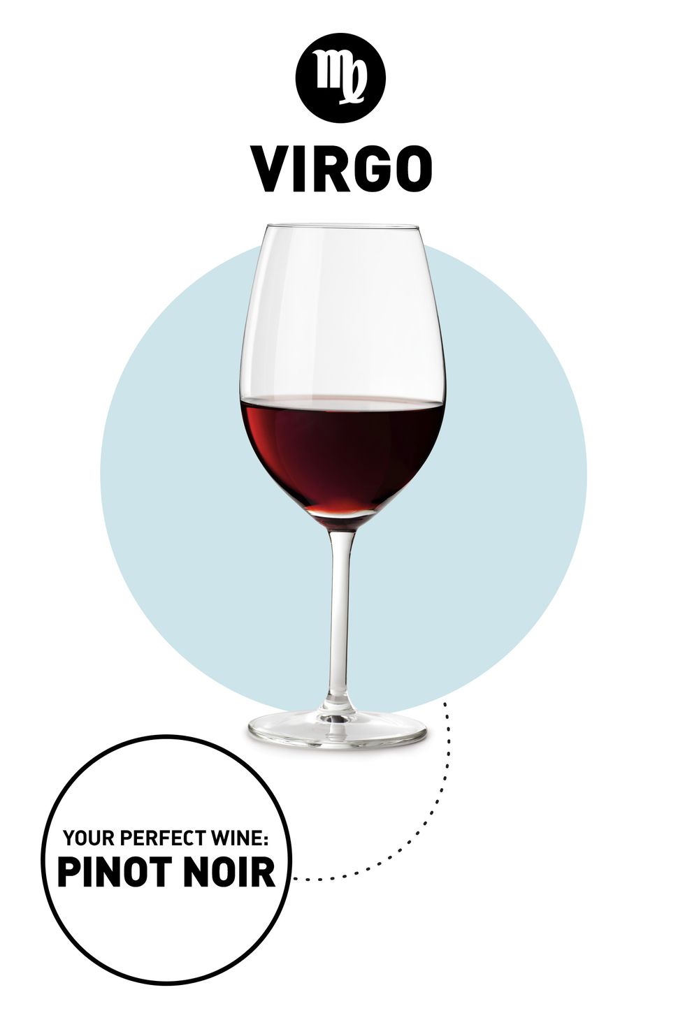 <p><strong>Your Drink:</strong> Pinot Noir</p><p><strong>Why: </strong>No, it's not just because you die every time you hear <a href="https://www.youtube.com/watch?v=A6yttOfIvOw" target="_blank">Titus Andromedon's song in <em>Unbreakable Kimmy Schmidt</em></a> (no zodiac sign is immune to that one). Virgos are purists who appreciate careful attention to detail, and that's exactly how Pinot Noir is made. The delicate grapes can easily die, so growers must be focused on making sure their conditions are just right so the vineyard can flourish, resulting in a light-bodied wine with raspberry jam flavors that you can enjoy year-round.</p>