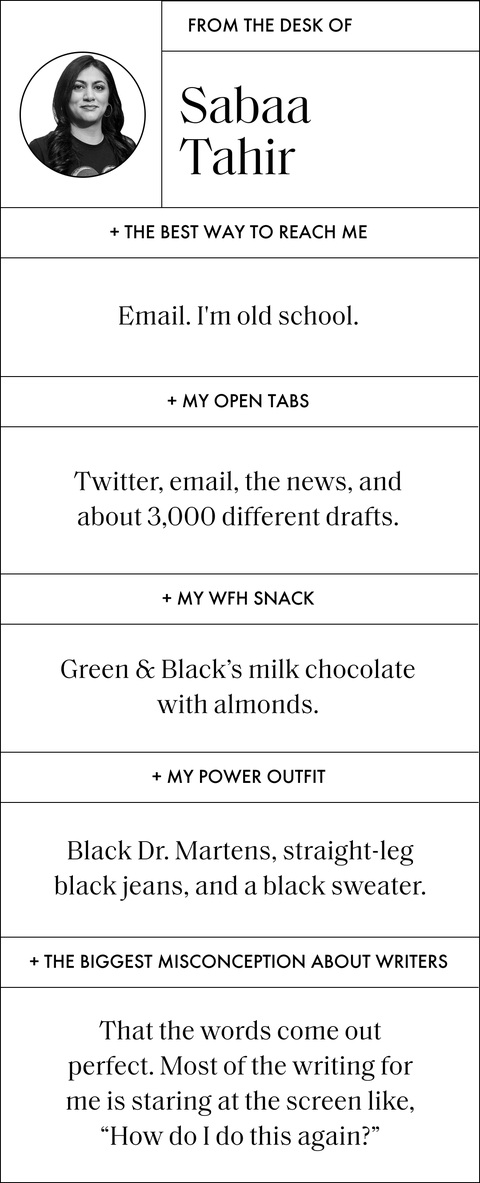 a designed sidebar that reads from the desk of sabaa tahir

the best way to reach me
email i’m old school

my open tabs
twitter, email, the news, and about 3,000 different drafts

my wfh snack
green  black’s milk chocolate with almonds

my power outfit
black dr martens, straight leg black jeans, and a black sweater

the biggest misconception about writers 
that the words come out perfect most of the writing for me is staring at the screen like, how do i do this again