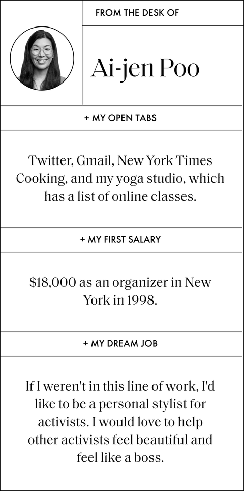 from the desk of ai jen poo

my open tabs
twitter, gmail, new york times cooking, and my yoga studio, which has a list of online classes

my first salary
eighteen thousands dollars as an organizer in new york in nineteen ninety eight

my dream job
if i weren't in this line of work, i'd like to be a personal stylist for activists i would love to help other activists feel beautiful and feel like a boss