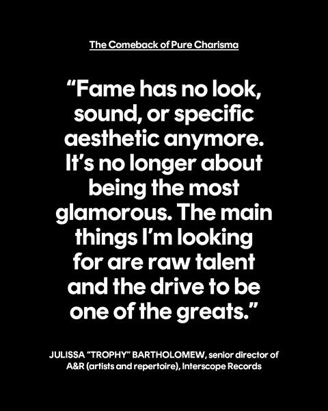 the comeback of pure charisma “fame has no look, sound, or specific aesthetic anymore it’s no longer about being the most glamorous the main things i’m looking for are raw talent and the drive to be one of the greats” julissa “trophy” bartholomew, senior director of ar artists and repertoire, interscope records