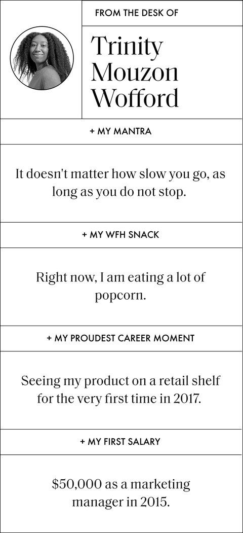 a graphic that says from the desk of trinity mouzon wofford and then has questions and answers that read  my mantra it doesn't matter how slow you go, as long as you do not stop  my wfh snack right now, i am eating a lot of popcorn  my proudest career moment seeing my product on a retail shelf for the very first time in 2017  my first salary 50,000 dollars as a marketing manager in 2015