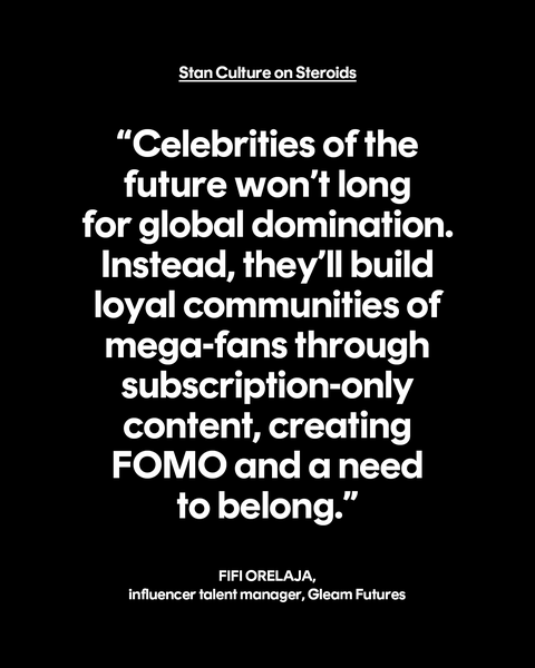stan culture on steroids “celebrities of the future won’t long for global domination instead, they’ll build loyal communities of mega fans through subscription only content, creating fomo and a need to belong” fifi orelaja, influencer talent manager, gleam futures