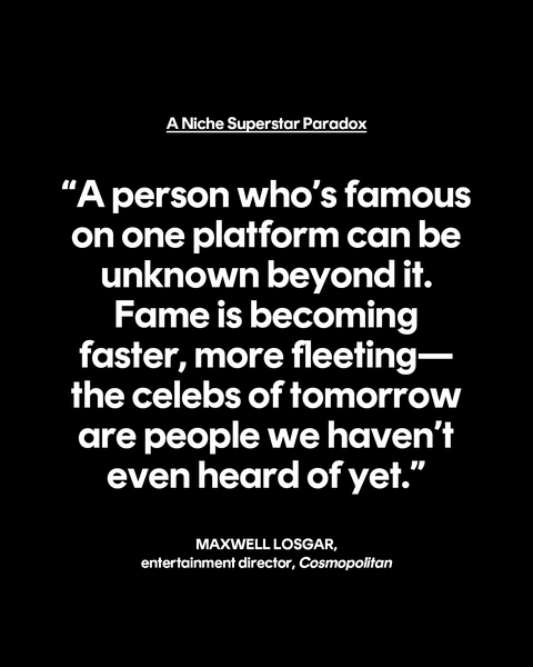 a niche superstar paradox “a person who’s famous on one platform can be unknown beyond it fame is becoming faster, more fleeting—the celebs of tomorrow are people we haven’t even heard of yet” maxwell losgar, entertainment director, cosmopolitan