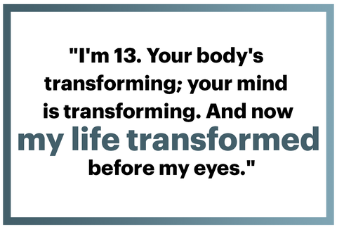 "i'm 13 your body's 
transforming your mind 
is transforming and now my life transformed 
before my eyes"