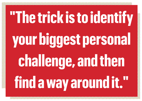 the trick is to identify
your biggest personal
challenge, and then
find a way around it