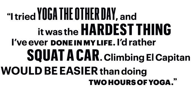 Ich habe neulich Yoga ausprobiert, und es war das Schwerste, was ich je in meinem Leben gemacht habe, ich würde lieber ein Auto hocken, das El Capitan klammert, als zwei Stunden Yoga zu machen've ever done in my life i'd rather squat a car clumbing el capitan would be easier than doing two hours of yoga"