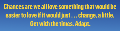 chances are we all love something that would be
easier to love if it would just change, a little
get with the times adapt
