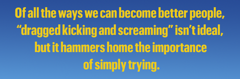 of all the ways we can become better people,
“dragged kicking and screaming” isn’t ideal,
but it hammers home the importance
of simply trying