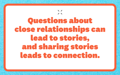 Questions about close relationships can lead to stories, and sharing stories leads to connection questions about close relationships can lead to stories, and sharing stories leads to connection