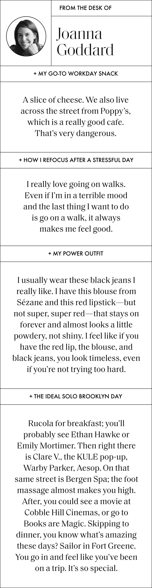 a q and a with joanna that reads my go to workday snack a slice of cheese we also live across the street from poppy’s, which is a really good cafe that’s very dangerous how i refocus after a stressful day i really love going on walks even if i’m in a terrible mood and the last thing i want to do is go on a walk, it always makes me feel good my power outfit i usually wear these black jeans i really like i have this blouse from sezane and this red lipstick but not super, super red that stays on forever and almost looks a little powdery, not shiny i feel like if you have the red lip, the blouse, and black jeans, you look timeless, even if you’re not trying too hard the ideal solo brooklyn day rucola for breakfast you’ll probably see ethan hawke or emily mortimer then right there is clare v, the kule pop up, warby parker, aesop on that same street is bergen spa the foot massage almost makes you high after, you could see a movie at cobble hill cinemas, or go to books are magic skipping to dinner, you know what’s amazing these days sailor in fort greene you go in and feel like you’ve been on a trip it’s so special
