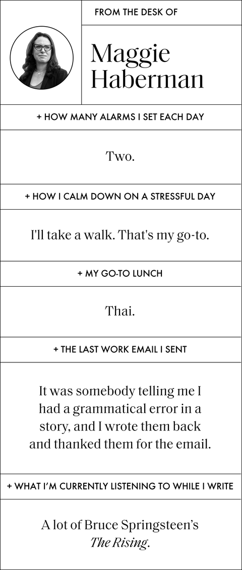 a q and a with maggie that says from the desk of maggie haberman and then the following
how many alarms i set each day
two
how i calm down on a stressful day
i will take a walk that is my go to
my go to lunch
thai
the last work email i sent
it was somebody telling me i had a grammatical error in a story and i wrote them back and thanked them for the email
what i am currently listening to while i write
a lot of bruce springsteen's the rising a q and a with maggie that says from the desk of maggie haberman and then the following
how many alarms i set each day
two
how i calm down on a stressful day
i will take a walk that is my go to
my go to lunch
thai
the last work email i sent
it was somebody telling me i had a grammatical error in a story and i wrote them back and thanked them for the email
what i am currently listening to while i write
a lot of bruce springsteen's the rising