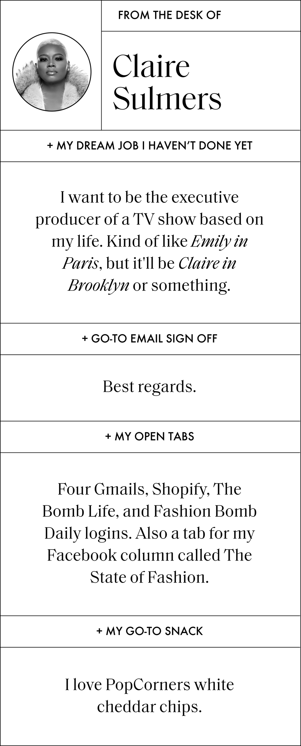 from the desk of claire sulmers my dream job i haven't done yet i want to be the executive producer of a tv show based on my life kind of like emily in paris, but it'll be claire in brooklyn or something go to email sign off best regards my open tabs four gmails, shopify, the bomb life, and fashion bomb daily logins also a tab for my facebook column called the state of fashion my go to snack i love popcorners white cheddar chips