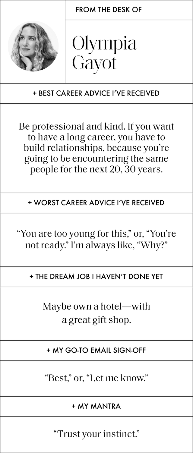 a q and a with olympia gayot that reads best career advice i've received be professional and kind if you want to have a long career, you have to build relationships, because you're going to be encountering the same people for the next 20, 30 years worst career advice i've received﻿ you are too young for this, or, you're not ready i'm always like, why the dream job i haven't done yet maybe own a hotel with a great gift shop my go to email sign off best, or, let me know my mantra trust your instinct