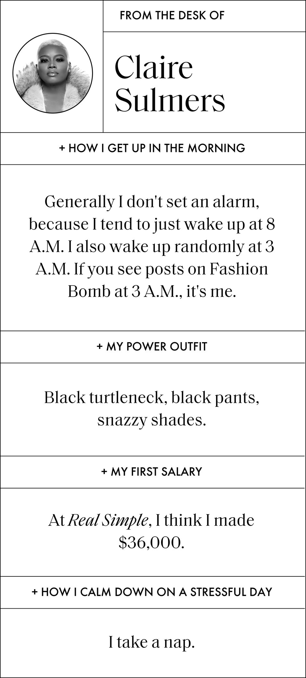 from the desk of claire sulmers how i get up in the morning generally i don't set an alarm, because i tend to just wake up at 8 am i also wake up randomly at 3 am if you see posts on fashion bomb at 3 am, it's me my power outfit black turtleneck, black pants, snazzy shades my first salary at real simple, i think i made 36,000 dollars how i calm down on a stressful day i take a nap