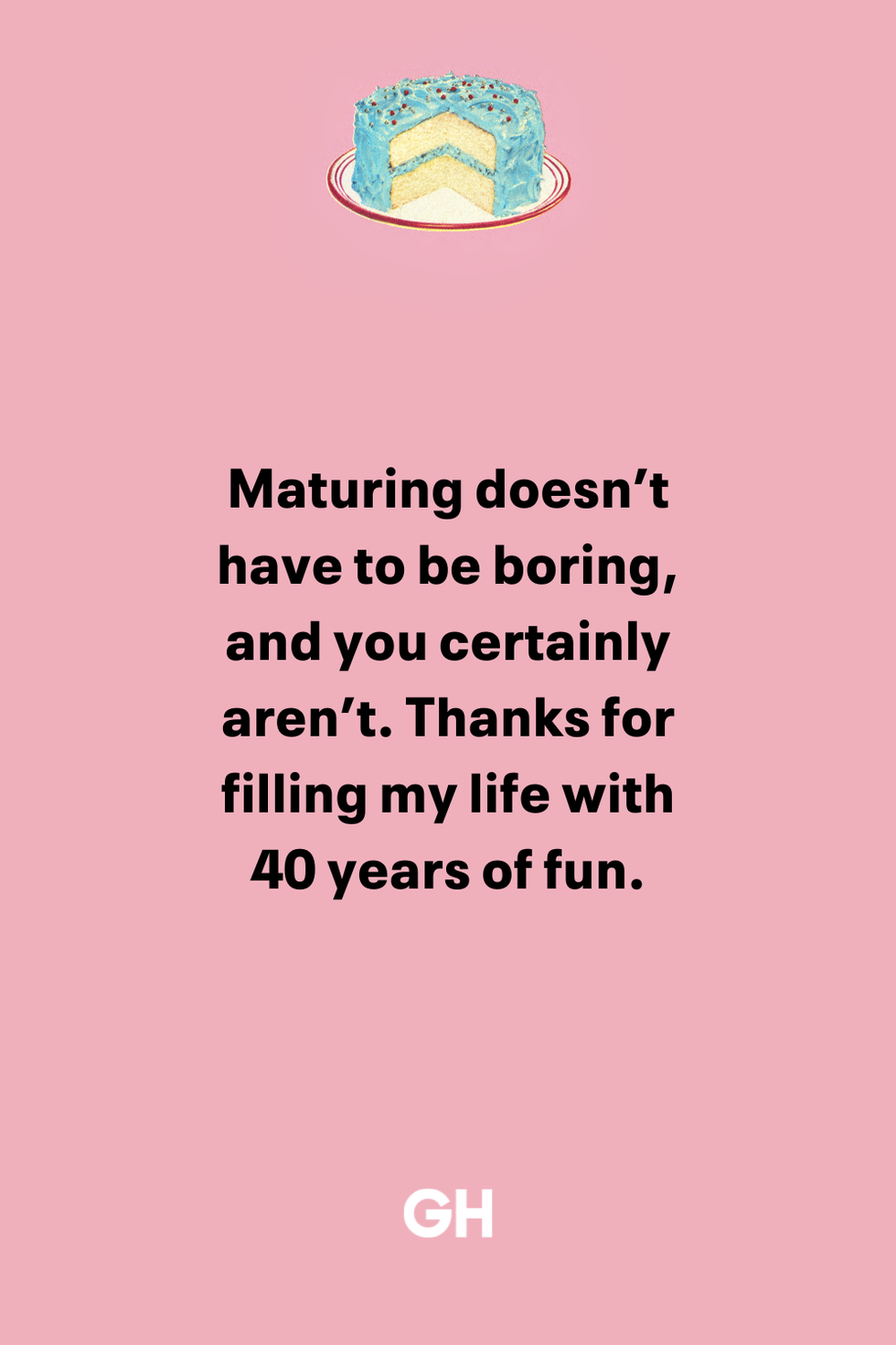 maturing doesn’t have to be boring, and you certainly aren’t thanks for filling my life with 40 years of fun