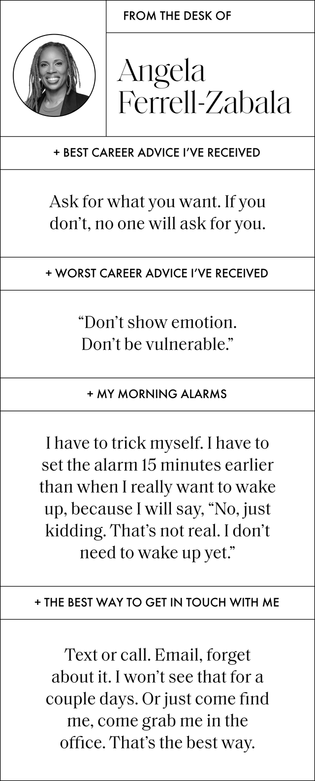 a q and a with angela that reads the best ﻿﻿career advice i’ve ever received ﻿ask for what you want if you don’t, no one will ask for you the worst career advice i’ve ever received﻿ don’t show emotion don’t be vulnerable my morning alarms i have to trick myself i have to set the alarm 15 minutes earlier than when i really want to wake up, because i will say, no, just kidding that’s not real i don’t need to wake up yet the best way to get in touch with me text or call ﻿email, forget about it i won't see that for a couple days or just come find me, come grab me in the office that's the best way