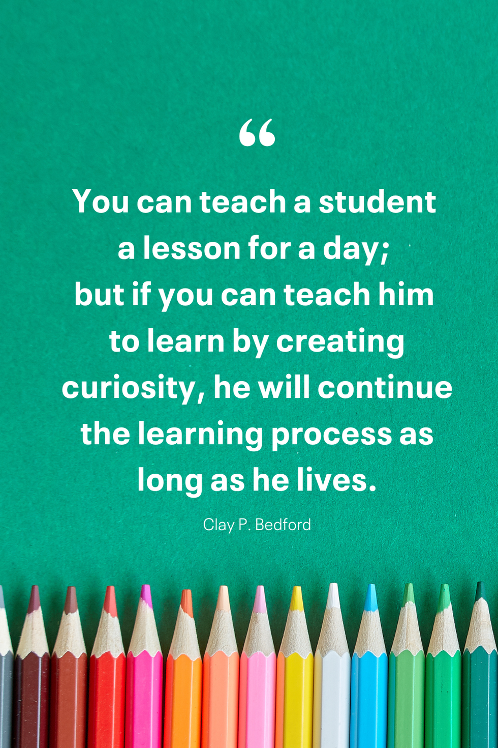 you can teach a student a lesson for a day but if you can teach him to learn by creating curiosity, he will continue the learning process as long as he lives clay p bedford