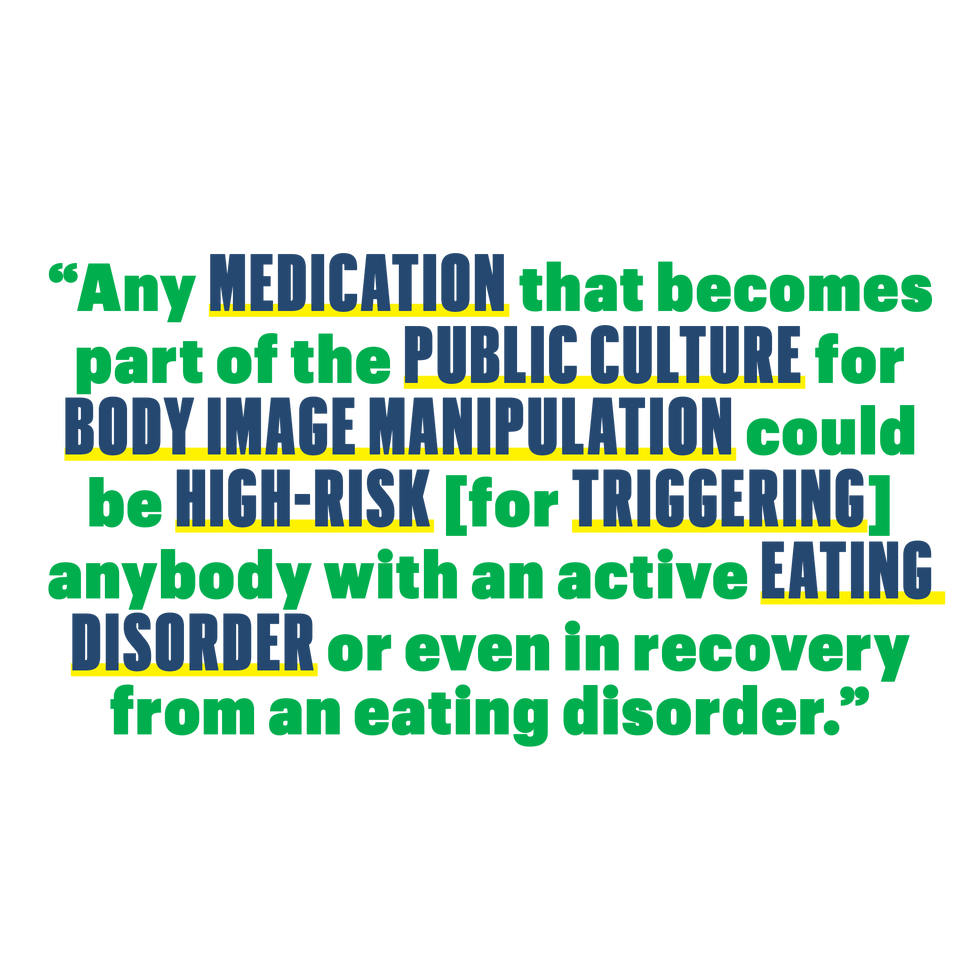 any medication that becomes part of the public culture for body image manipulation could be high risk for triggering anybody with an active eating disorder or even in recovery from an eating disorder