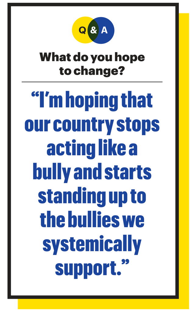 what do you hope to change "i'm hoping that our country stops acting like a bully and starts standing up to the bullies we systemically support"