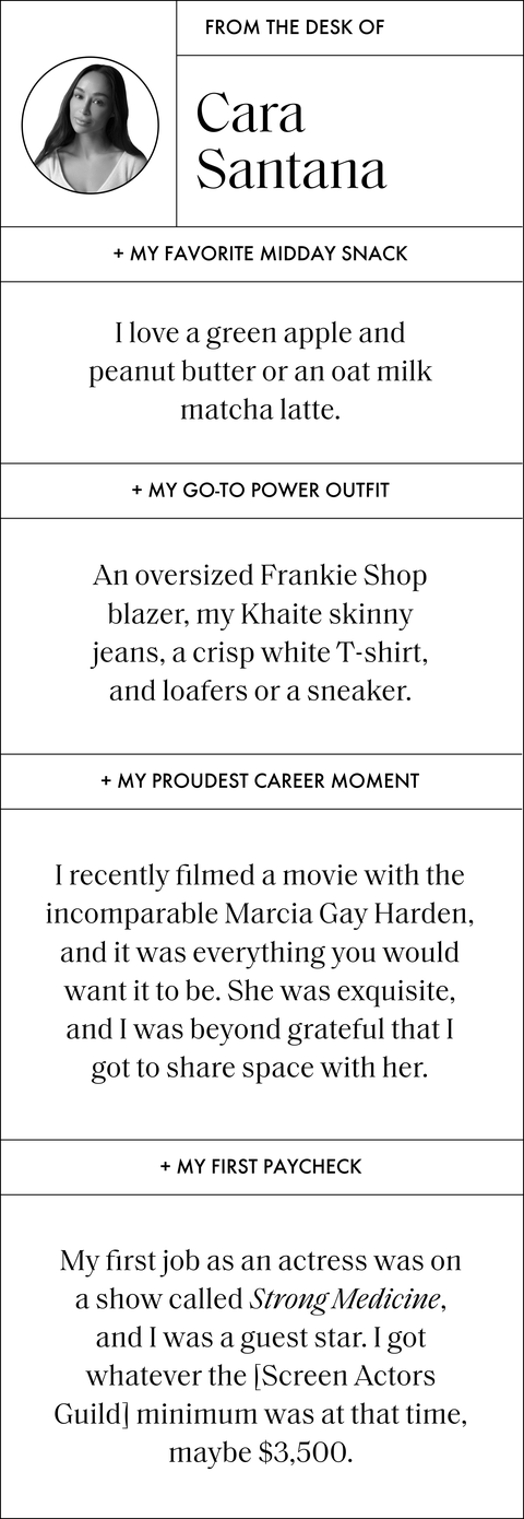 text that reads from the desk of cara santana my favorite midday snack i love a green apple and peanut butter or an oat milk matcha latte my go to power outfit an oversized frankie shop blazer, my khaite skinny jeans, a crisp white tshirt, and loafers or a sneaker my proudest career moment i recently filmed a movie with the incomparable marcia gay harden, and it was everything you would want it to be she was exquisite, and i was beyond grateful that i got to share space with her my first paycheck my first job as an actress was on a show called strong medicine, and i was a guest star i got whatever the screen actors guild minimum was at that time, maybe 3,500 dollars