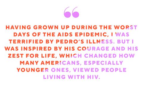 having grown up during the worst days of the aids epidemic i was terrified by pedro’s illness but i was inspired by his courage and his zest for life, which changed how many americans especially younger ones viewed people living with hiv