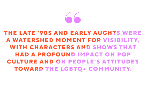 the late 90s and early aughts were a watershed moment for visibility with characters and shows that had a profound impact on pop culture and on peoples attitudes toward the lgbtq community