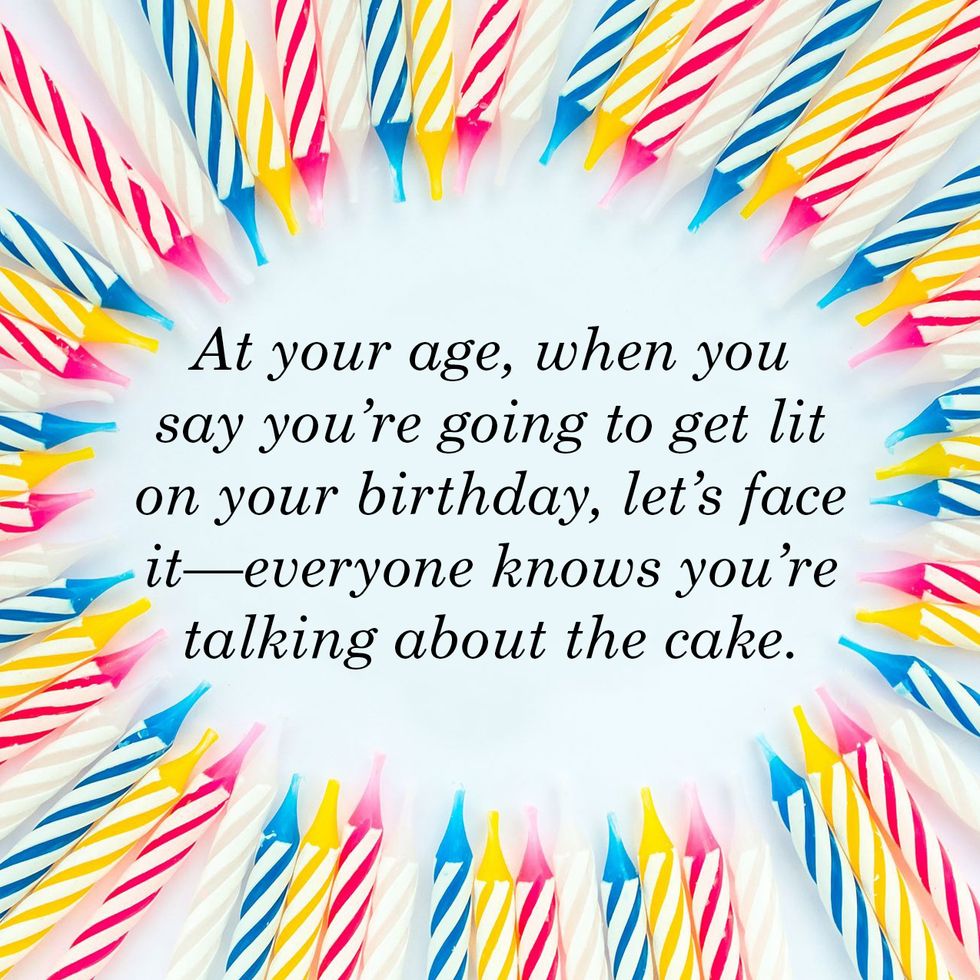 at your age, when you say you’re going to get lit on your birthday, let’s face it everyone knows you’re talking about the cake
