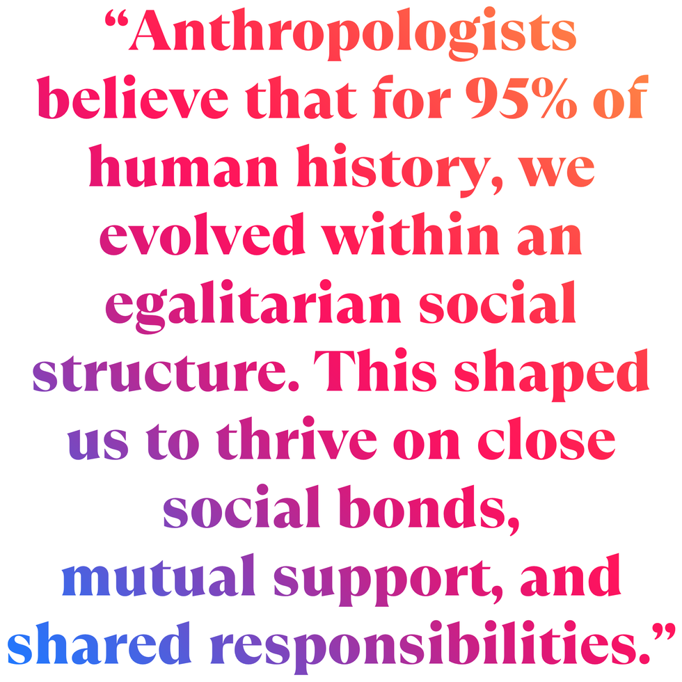 “anthropologists believe that for 95 of human history, we evolved within an egalitarian social structure this shaped us to thrive on close social bonds, mutual support, and shared responsibilities”