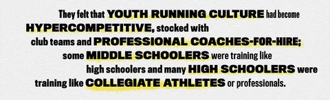 they felt that youth running culture had become hypercompetitive stocked with club teams and professional coaches for hire some middle schoolers were training like high schoolers and many high schoolers were training like collegiate athletes or professionals