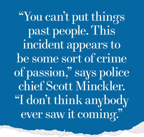 You can’t put thingspast people. Thisincident appears tobe some sort of crimeof passion,” says police chief Scott Minckler.“I don’t think anybody ever saw it coming.