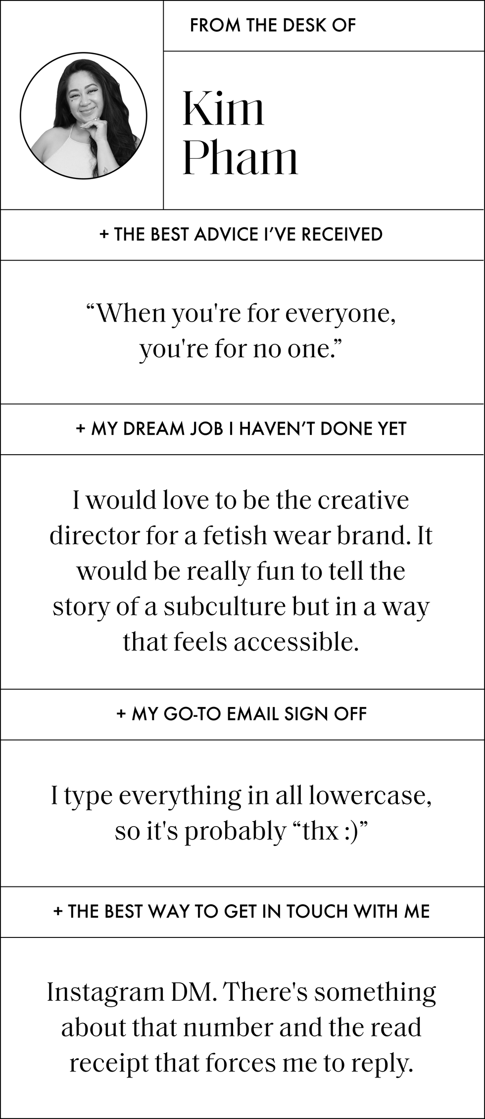 a q and a with kim pham that says the best advice i have ever received when you're for everyone, you're for no one my dream job i have not done yet i would love to be the creative director for a fetish wear brand it would be really fun to tell the story of a subculture but in a way that feels accessible my go to email sign off i type everything in all lowercase, so it is probably thx the best way to get in touch with me instagram dm there's something about that number and the read receipt that forces me to reply