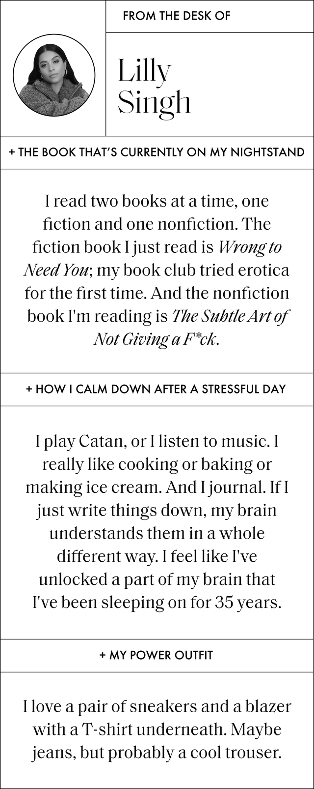 a q and a that reads the book that's currently on my nightstand i read two books at a time, one fiction and one nonfiction the fiction book i just read is wrong to need you my book club tried erotica for the first time and the nonfiction book i'm reading is the subtle art of not giving a fck how i calm down after a stressful day i play catan, or i listen to music i really like cooking or baking or making ice cream and i journal if i just write things down, my brain understands them in a whole different way i feel like i've unlocked a part of my brain that i've been sleeping on for 35 years my power outfit i love a pair of sneakers and a blazer with a tshirt underneath maybe jeans, but probably a cool trouser