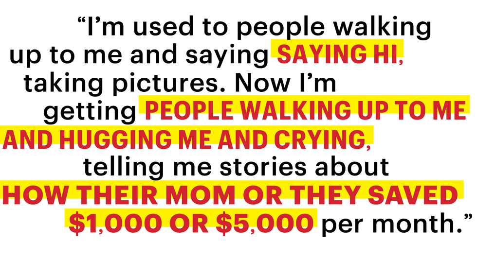 im used to people walking up to me and saying hi taking pictures now im getting people walking up to me and hugging me and crying telling me stories about how their mom or they saved 1000 or 5000 per month