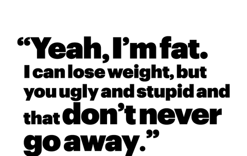 “yeah, i’m fat i can lose weight, but you ugly and stupid and that don’t never go away”