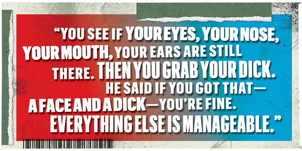 you see if your eyes your nose your mouth your ears are still there then you grab your dick he said if you got that a face and a dick youre fine everything else is managable