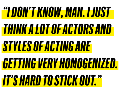 “i don’t know, man i just think a lot of actors and styles of acting are 
getting very homogenized it’s hard to stick out”