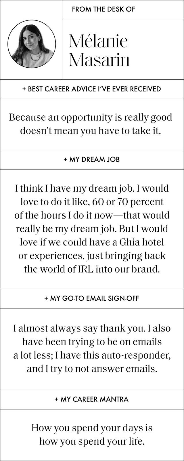 a q and a with melanie that reads best career advice ﻿i've ever received because an opportunity is really good doesn’t mean you have to take it my dream job i haven't done yet ﻿i think i have my dream job i would love to do it like, 60 or 70 percent of the hours i do it now that would really be my dream job but i would love if we could have a ghia hotel or experiences, just bringing back the world of irl into our brand my go to email sign off i almost always say thank you i also have been trying to be on emails a lot less i have this auto responder, and i try to not answer emails ﻿﻿my career mantra ﻿how you spend your days is how you spend your life