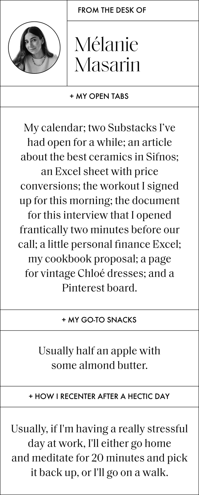 a q and a with melanie that reads my open tabs my calendar two substacks i've had open for a while an article about the best ceramics in sifnos an excel sheet with price conversions the workout i signed up for this morning the document for this interview that i opened frantically two minutes before our call a little personal finance excel my cookbook proposal a page for vintage chloe dresses and a pinterest board﻿ my go to snacks usually half an apple with some almond butter how i recenter after a hectic day﻿ usually, if i'm having a really stressful day at work, i'll either go home and meditate for 20 minutes and pick it back up, or i'll go on a walk