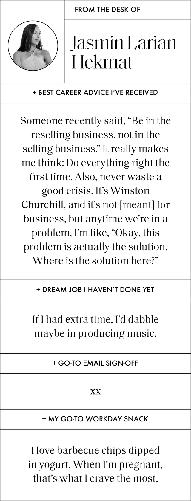 a q and a that reads best career advice i’ve received﻿ someone recently said, be in the reselling business, not in the selling business it really makes me think do everything right the first time also,﻿ never waste a good crisis it’s winston churchill, and it's not meant for business, but anytime we’re in a problem, i’m like, okay, this problem is actually the solution where is the solution here dream job i haven’t done yet if i had extra time, i’d dabble maybe in producing music﻿ go to email sign off ﻿ xx my go to workday snack﻿ i love barbecue chips dipped in yogurt when i’m pregnant, that’s what i crave the most