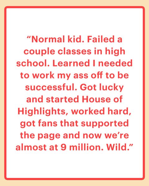 “Normal kid. Failed a couple classes in high school. Learned I needed to work my ass off to be successful. Got lucky and started House of Highlights, worked hard, got fans that supported the page and now we’re almost at 9 million. Wild.”