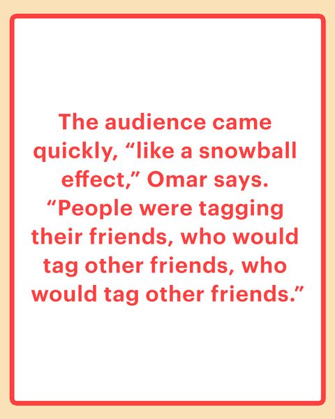 The audience came quickly, “like a snowball effect,” Omar says. “People were tagging their friends, who would tag other friends, who would tag other friends.”