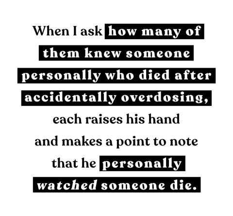 when i ask how many of them knew someone personally who died after accidentally overdosing, each raises his hand and makes a point to note that he personally watched someone die