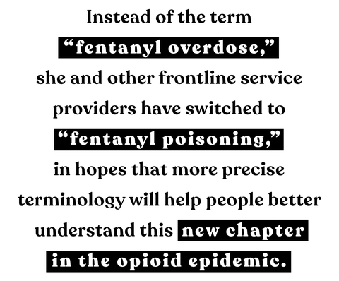 instead of the term “fentanyl overdose,” she and other frontline service providers have switched to “fentanyl poisoning,” in hopes that more precise terminology will help people better understand this new chapter in the opioid epidemic