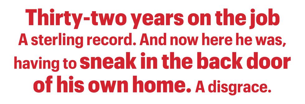 thirty two years on the job a sterling record and now here he was, having to sneak in the back door
of his own home a disgrace