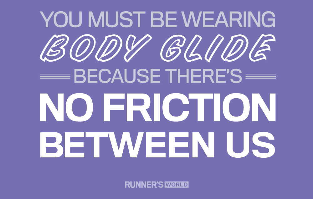 You must be wearing body glide, because there's no friction between us.